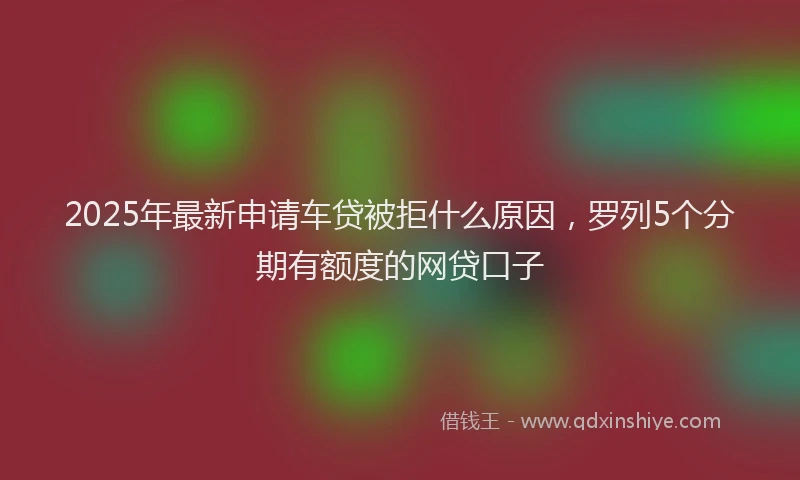 2025年最新申请车贷被拒什么原因，罗列5个分期有额度的网贷口子