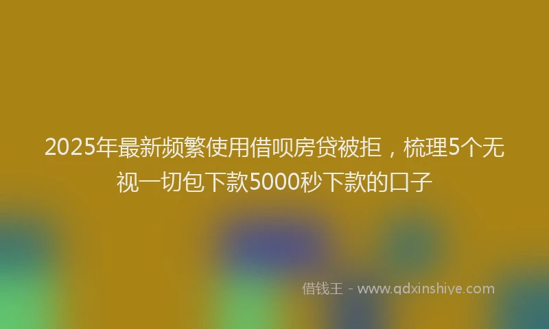 2025年最新频繁使用借呗房贷被拒，梳理5个无视一切包下款5000秒下款的口子
