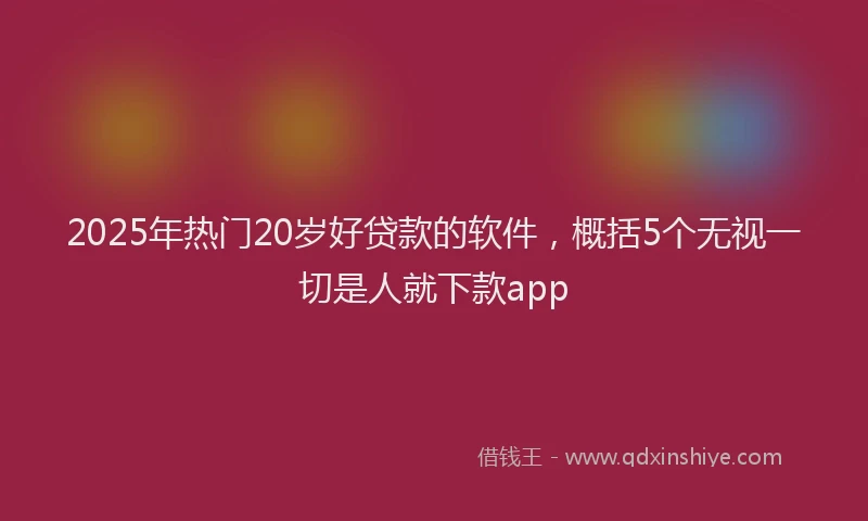 2025年热门20岁好贷款的软件，概括5个无视一切是人就下款app