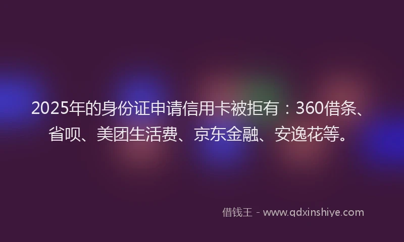 2025年的身份证申请信用卡被拒有：360借条、省呗、美团生活费、京东金融、安逸花等。