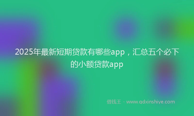 2025年最新短期贷款有哪些app，汇总五个必下的小额贷款app