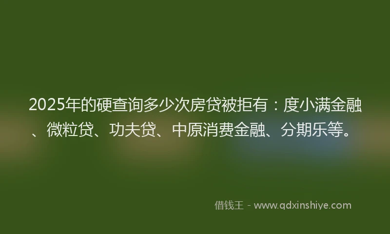 2025年的硬查询多少次房贷被拒有：度小满金融、微粒贷、功夫贷、中原消费金融、分期乐等。