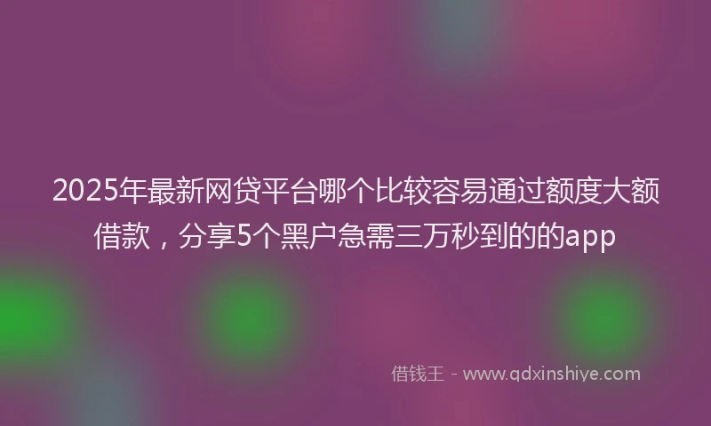 2025年最新网贷平台哪个比较容易通过额度大额借款，分享5个黑户急需三万秒到的的app