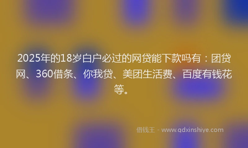 2025年的18岁白户必过的网贷能下款吗有：团贷网、360借条、你我贷、美团生活费、百度有钱花等。
