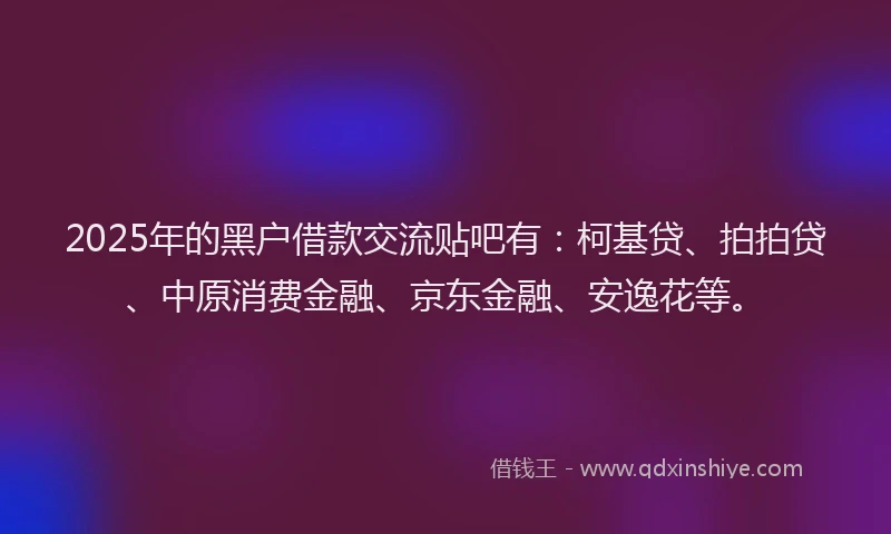 2025年的黑户借款交流贴吧有：柯基贷、拍拍贷、中原消费金融、京东金融、安逸花等。