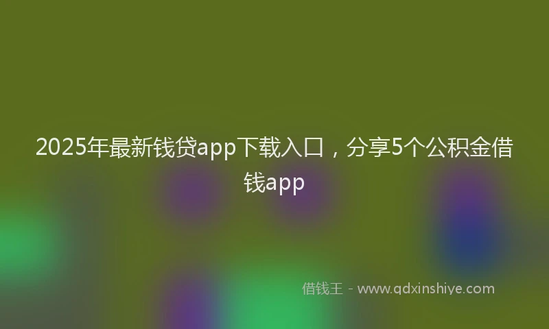 2025年最新钱贷app下载入口，分享5个公积金借钱app