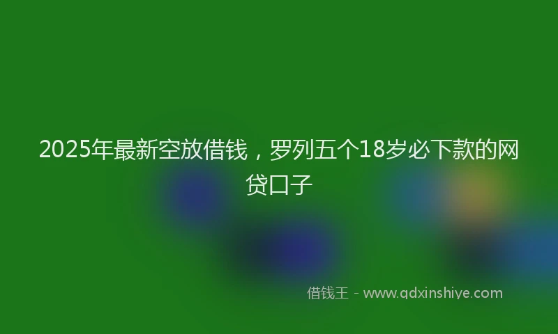 2025年最新空放借钱，罗列五个18岁必下款的网贷口子