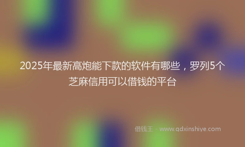 2025年最新高炮能下款的软件有哪些，罗列5个芝麻信用可以借钱的平台