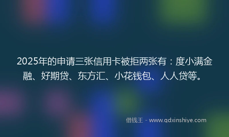 2025年的申请三张信用卡被拒两张有：度小满金融、好期贷、东方汇、小花钱包、人人贷等。