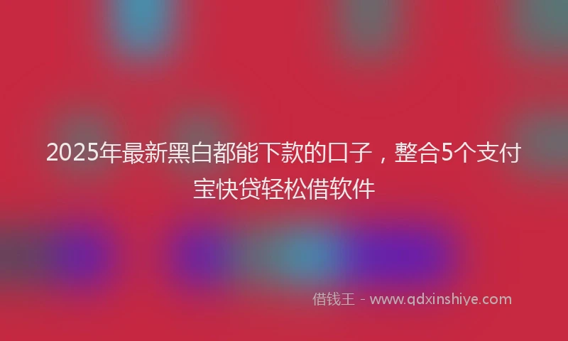 2025年最新黑白都能下款的口子，整合5个支付宝快贷轻松借软件