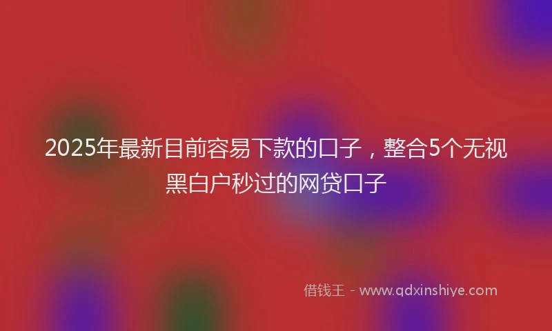 2025年最新目前容易下款的口子，整合5个无视黑白户秒过的网贷口子