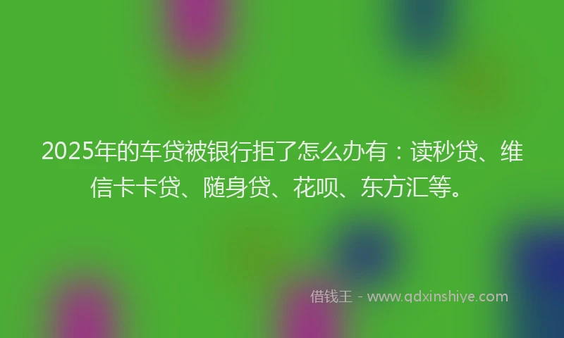 2025年的车贷被银行拒了怎么办有：读秒贷、维信卡卡贷、随身贷、花呗、东方汇等。