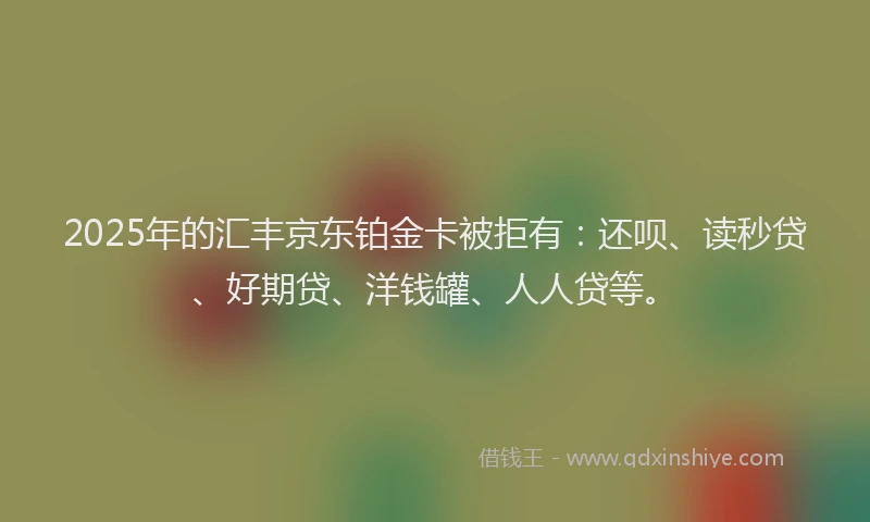 2025年的汇丰京东铂金卡被拒有:还呗、读秒贷、好期贷、洋钱罐、人人贷等。