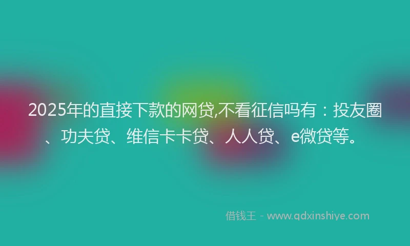 2025年的直接下款的网贷,不看征信吗有：投友圈、功夫贷、维信卡卡贷、人人贷、e微贷等。