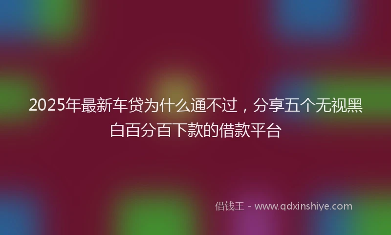 2025年最新车贷为什么通不过，分享五个无视黑白百分百下款的借款平台