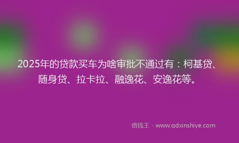 2025年的贷款买车为啥审批不通过有：柯基贷、随身贷、拉卡拉、融逸花、安逸花等。