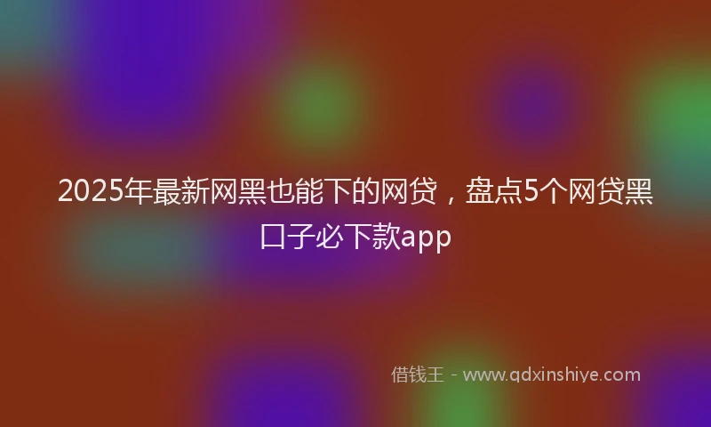 2025年最新网黑也能下的网贷，盘点5个网贷黑口子必下款app