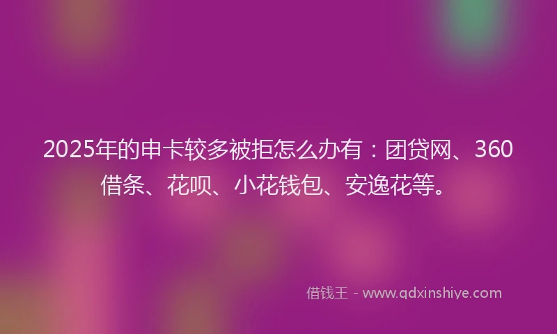 2025年的申卡较多被拒怎么办有：团贷网、360借条、花呗、小花钱包、安逸花等。