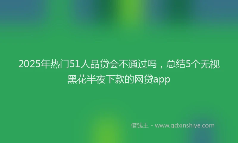 2025年热门51人品贷会不通过吗，总结5个无视黑花半夜下款的网贷app