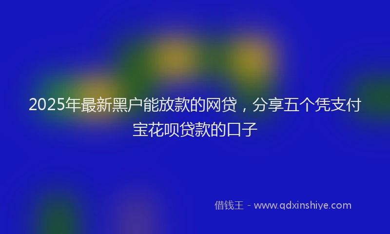 2025年最新黑户能放款的网贷，分享五个凭支付宝花呗贷款的口子