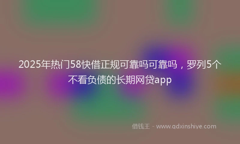 2025年热门58快借正规可靠吗可靠吗，罗列5个不看负债的长期网贷app