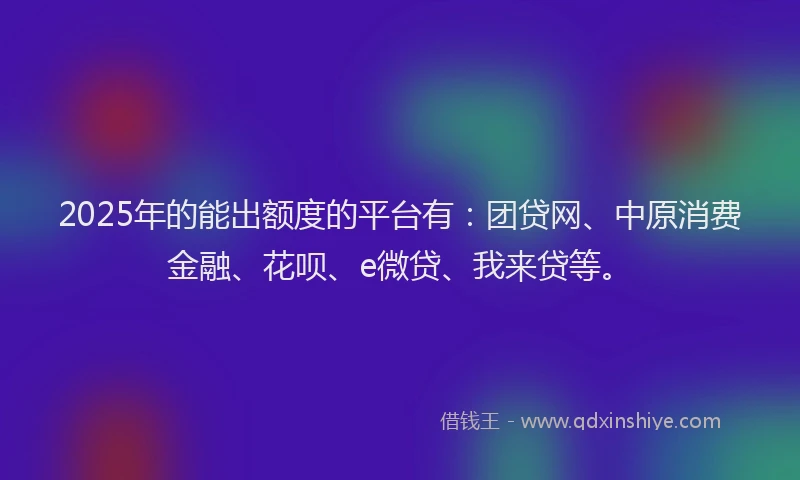 2025年的能出额度的平台有：团贷网、中原消费金融、花呗、e微贷、我来贷等。