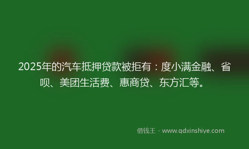 2025年的汽车抵押贷款被拒有：度小满金融、省呗、美团生活费、惠商贷、东方汇等。