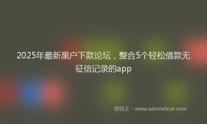 2025年最新黑户下款论坛，整合5个轻松借款无征信记录的app