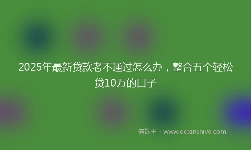 2025年最新贷款老不通过怎么办，整合五个轻松贷10万的口子