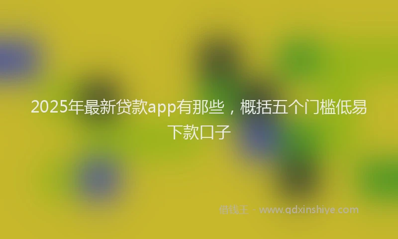 2025年最新贷款app有那些，概括五个门槛低易下款口子