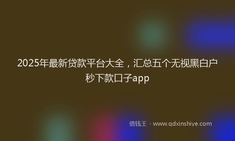 2025年最新贷款平台大全，汇总五个无视黑白户秒下款口子app