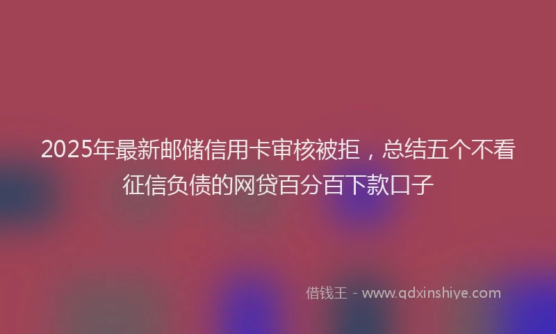 2025年最新邮储信用卡审核被拒，总结五个不看征信负债的网贷百分百下款口子