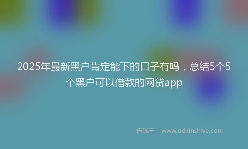 2025年最新黑户肯定能下的口子有吗，总结5个5个黑户可以借款的网贷app