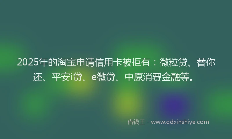 2025年的淘宝申请信用卡被拒有:微粒贷、替你还、平安i贷、e微贷、中原消费金融等。