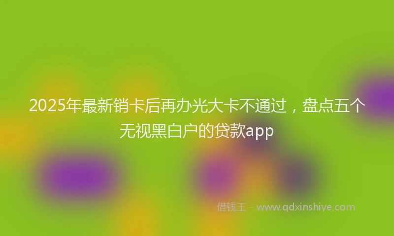 2025年最新销卡后再办光大卡不通过，盘点五个无视黑白户的贷款app