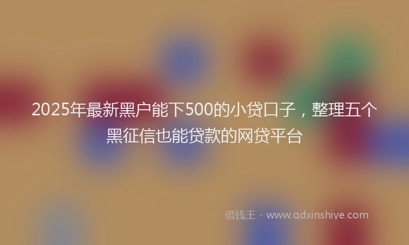 2025年最新黑户能下500的小贷口子，整理五个黑征信也能贷款的网贷平台