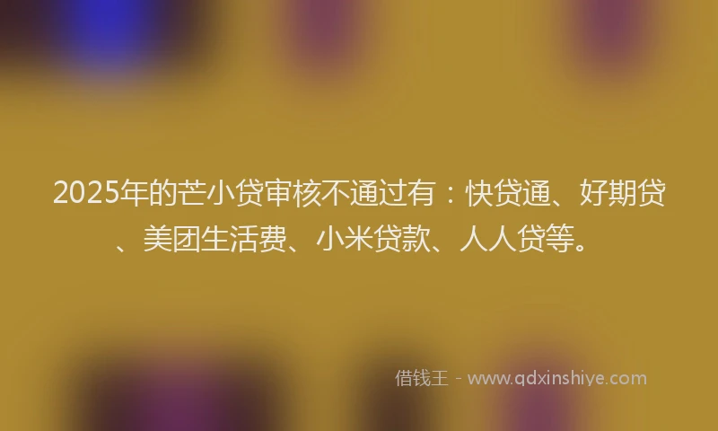 2025年的芒小贷审核不通过有：快贷通、好期贷、美团生活费、小米贷款、人人贷等。