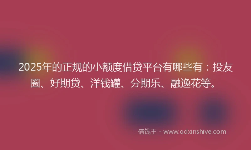 2025年的正规的小额度借贷平台有哪些有：投友圈、好期贷、洋钱罐、分期乐、融逸花等。