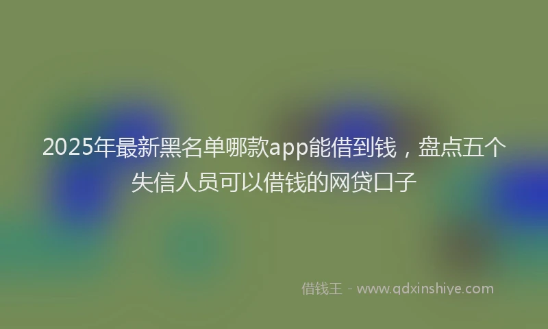 2025年最新黑名单哪款app能借到钱，盘点五个失信人员可以借钱的网贷口子