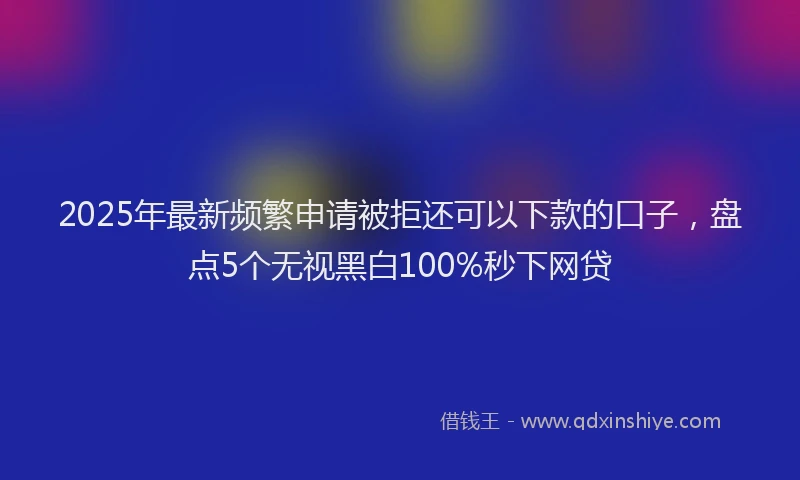 2025年最新频繁申请被拒还可以下款的口子，盘点5个无视黑白100%秒下网贷