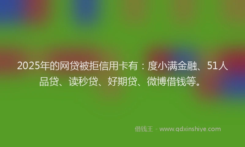 2025年的网贷被拒信用卡有：度小满金融、51人品贷、读秒贷、好期贷、微博借钱等。