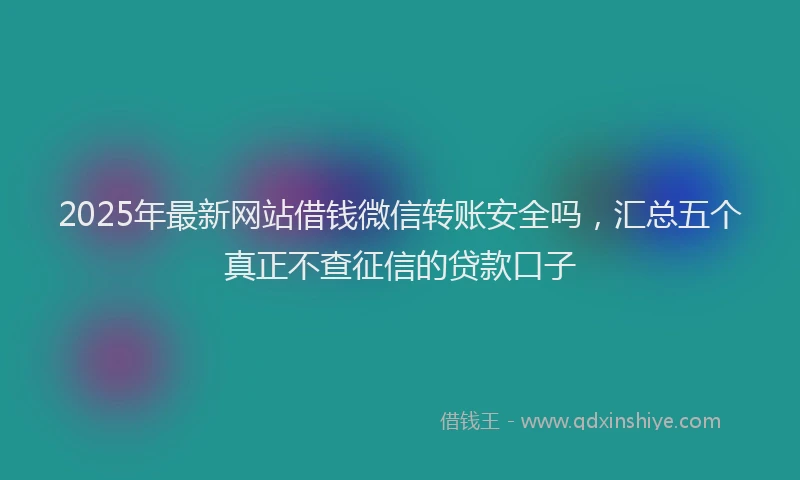 2025年最新网站借钱微信转账安全吗，汇总五个真正不查征信的贷款口子