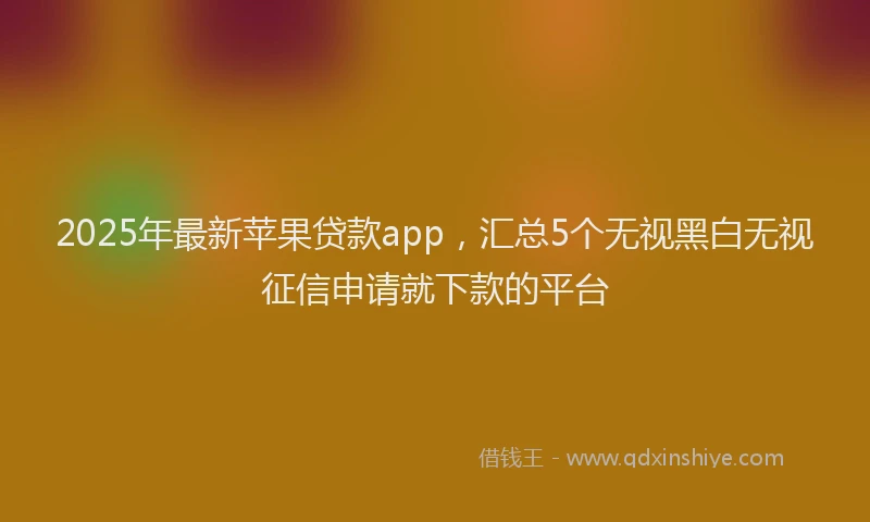 2025年最新苹果贷款app，汇总5个无视黑白无视征信申请就下款的平台