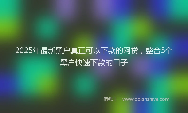 2025年最新黑户真正可以下款的网贷，整合5个黑户快速下款的口子