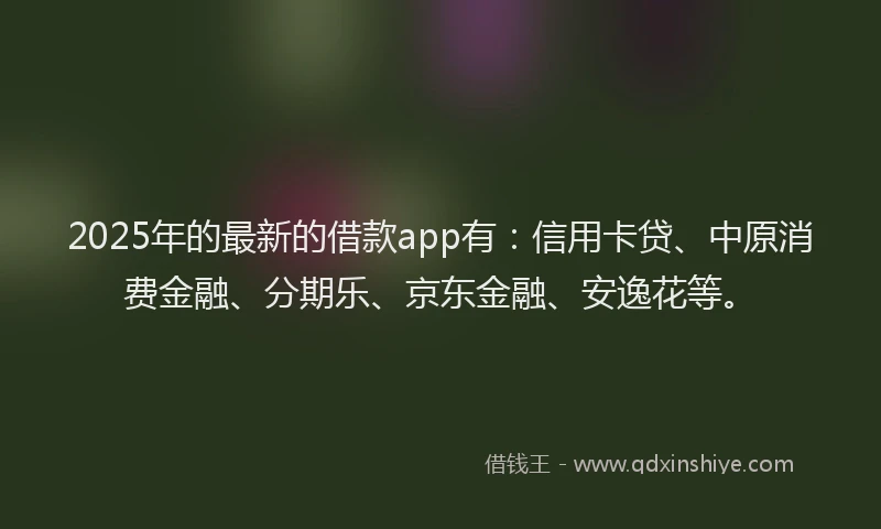 2025年的最新的借款app有：信用卡贷、中原消费金融、分期乐、京东金融、安逸花等。