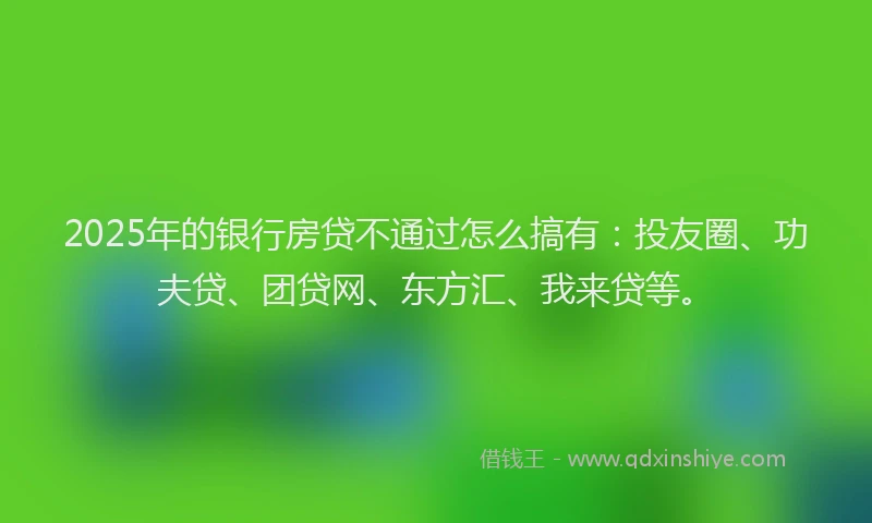 2025年的银行房贷不通过怎么搞有：投友圈、功夫贷、团贷网、东方汇、我来贷等。