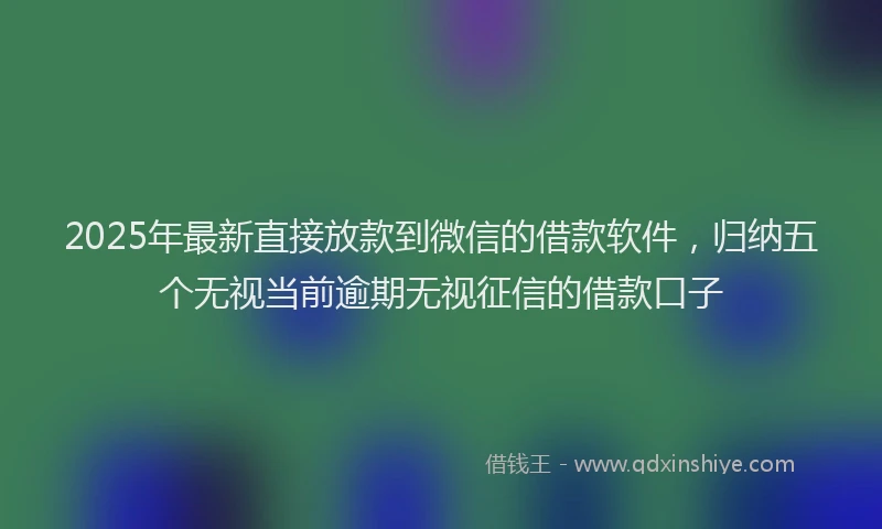2025年最新直接放款到微信的借款软件，归纳五个无视当前逾期无视征信的借款口子