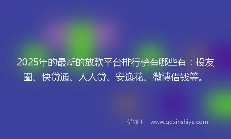 2025年的最新的放款平台排行榜有哪些有：投友圈、快贷通、人人贷、安逸花、微博借钱等。