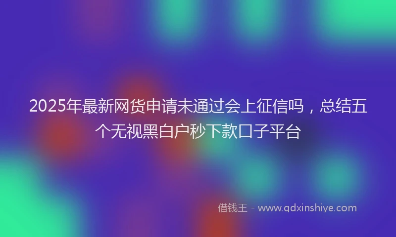 2025年最新网货申请未通过会上征信吗，总结五个无视黑白户秒下款口子平台
