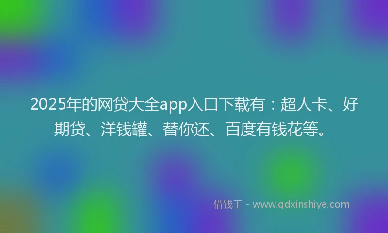 2025年的网贷大全app入口下载有：超人卡、好期贷、洋钱罐、替你还、百度有钱花等。
